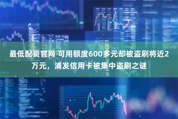最低配资官网 可用额度600多元却被盗刷将近2万元，浦发信用卡被集中盗刷之谜