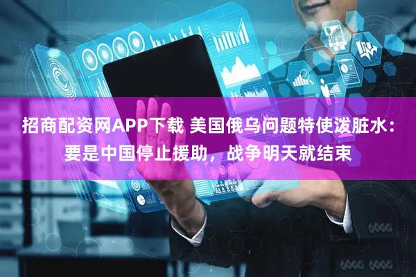 招商配资网APP下载 美国俄乌问题特使泼脏水：要是中国停止援助，战争明天就结束