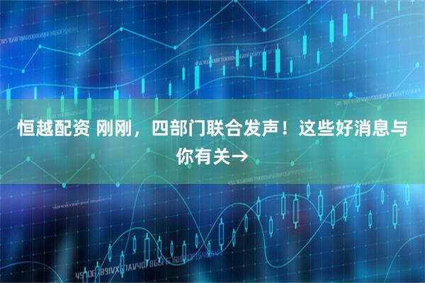 恒越配资 刚刚，四部门联合发声！这些好消息与你有关→