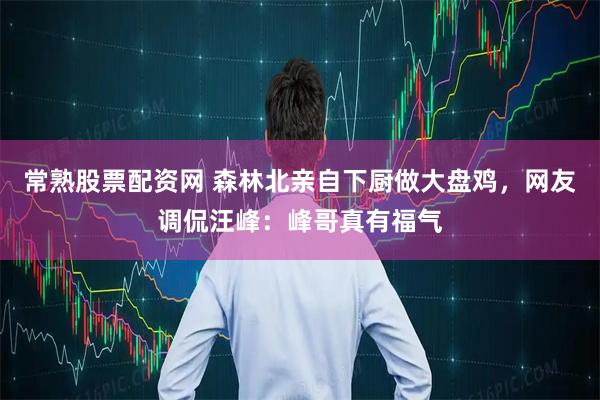 常熟股票配资网 森林北亲自下厨做大盘鸡，网友调侃汪峰：峰哥真有福气