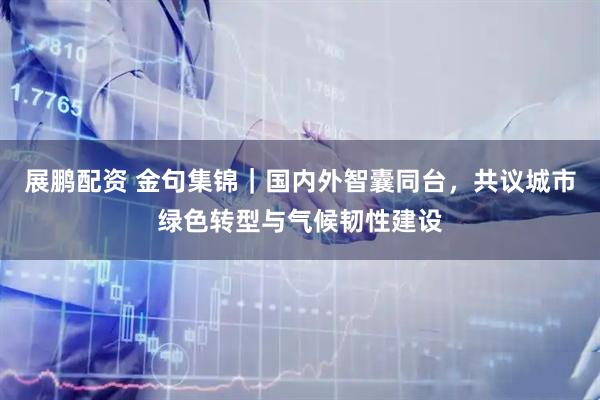 展鹏配资 金句集锦｜国内外智囊同台，共议城市绿色转型与气候韧性建设