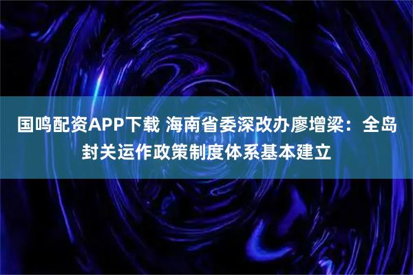 国鸣配资APP下载 海南省委深改办廖增梁：全岛封关运作政策制度体系基本建立