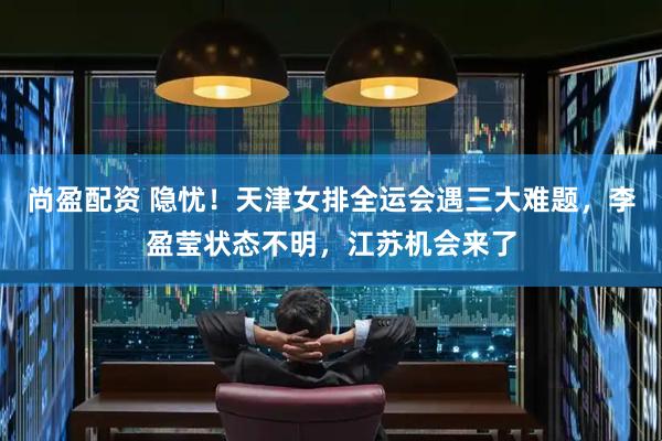 尚盈配资 隐忧！天津女排全运会遇三大难题，李盈莹状态不明，江苏机会来了