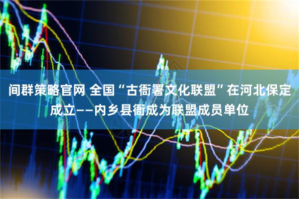 间群策略官网 全国“古衙署文化联盟”在河北保定成立——内乡县衙成为联盟成员单位