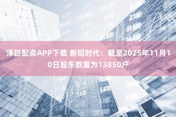 泽巨配资APP下载 新铝时代：截至2025年11月10日股东数量为13850户