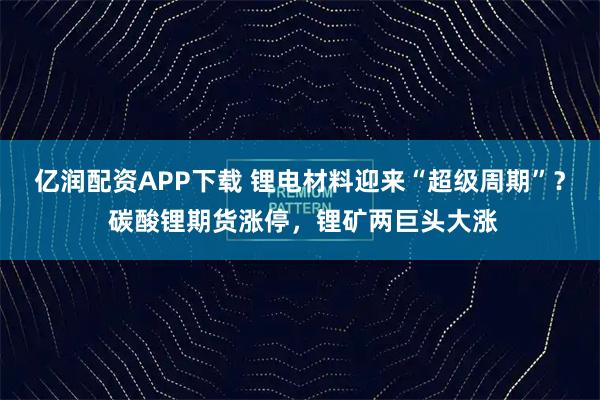 亿润配资APP下载 锂电材料迎来“超级周期”？ 碳酸锂期货涨停，锂矿两巨头大涨