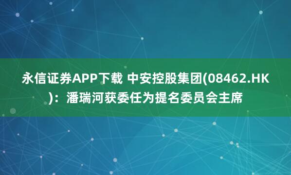 永信证券APP下载 中安控股集团(08462.HK)：潘瑞河获委任为提名委员会主席