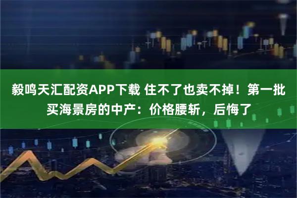 毅鸣天汇配资APP下载 住不了也卖不掉！第一批买海景房的中产：价格腰斩，后悔了