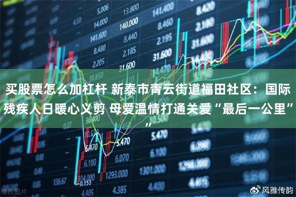 买股票怎么加杠杆 新泰市青云街道福田社区：国际残疾人日暖心义剪 母爱温情打通关爱“最后一公里”