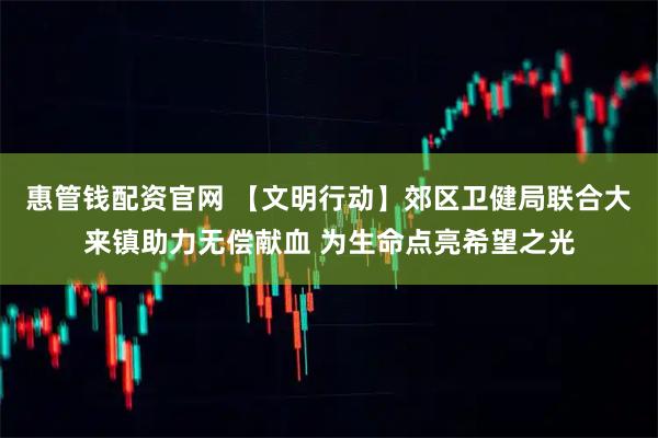惠管钱配资官网 【文明行动】郊区卫健局联合大来镇助力无偿献血 为生命点亮希望之光