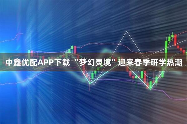 中鑫优配APP下载 “梦幻灵境”迎来春季研学热潮