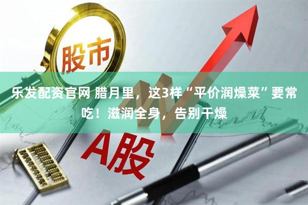 乐发配资官网 腊月里，这3样“平价润燥菜”要常吃！滋润全身，告别干燥