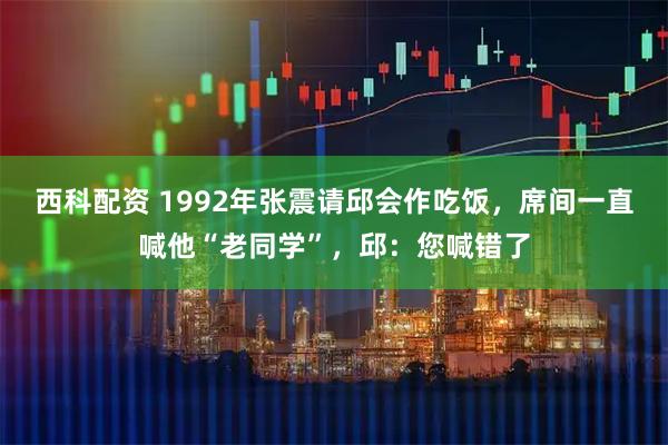 西科配资 1992年张震请邱会作吃饭，席间一直喊他“老同学”，邱：您喊错了