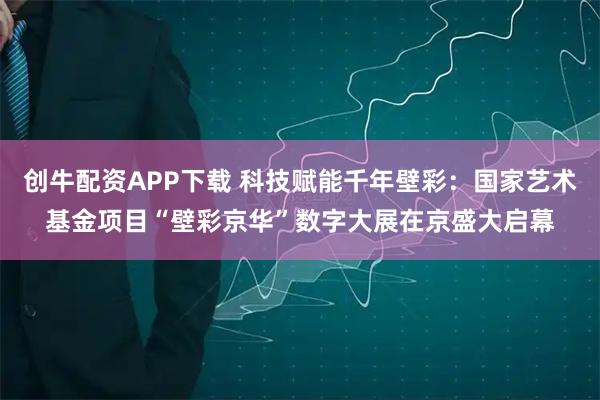 创牛配资APP下载 科技赋能千年壁彩：国家艺术基金项目“壁彩京华”数字大展在京盛大启幕